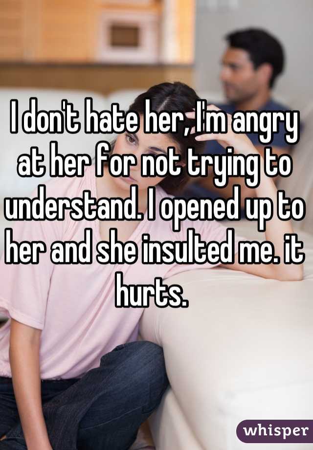 I don't hate her, I'm angry at her for not trying to understand. I opened up to her and she insulted me. it hurts. 
