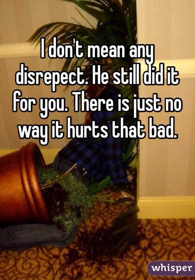 I don't mean any disrepect. He still did it for you. There is just no way it hurts that bad.