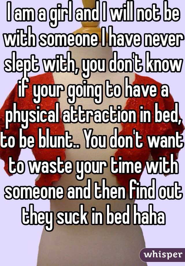 I am a girl and I will not be with someone I have never slept with, you don't know if your going to have a physical attraction in bed, to be blunt.. You don't want to waste your time with someone and then find out they suck in bed haha 