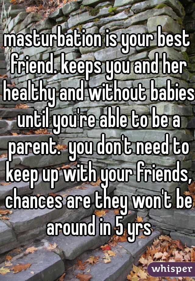 masturbation is your best friend. keeps you and her healthy and without babies until you're able to be a parent.  you don't need to keep up with your friends, chances are they won't be around in 5 yrs