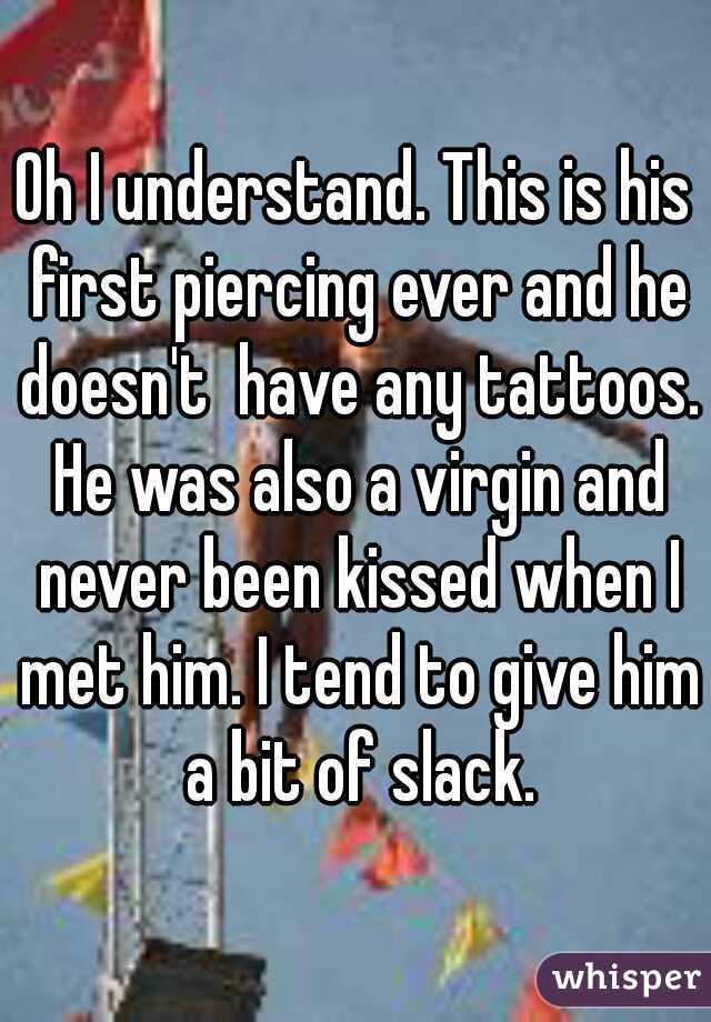 Oh I understand. This is his first piercing ever and he doesn't  have any tattoos. He was also a virgin and never been kissed when I met him. I tend to give him a bit of slack.