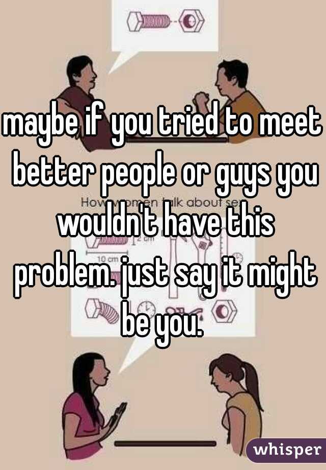 maybe if you tried to meet better people or guys you wouldn't have this problem. just say it might be you. 