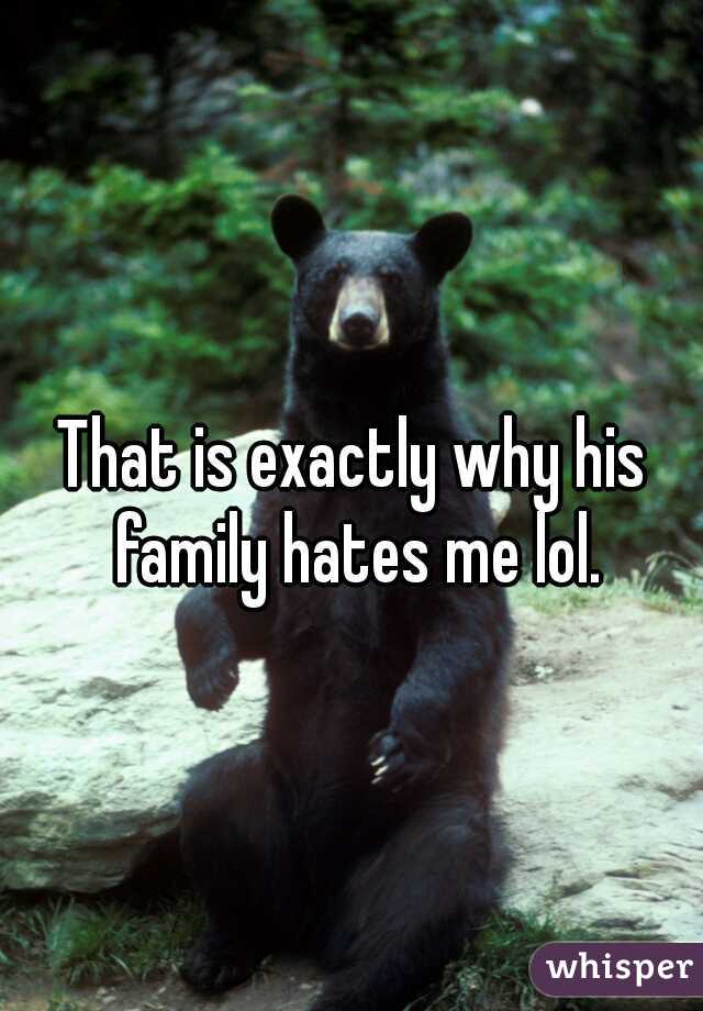 That is exactly why his family hates me lol.