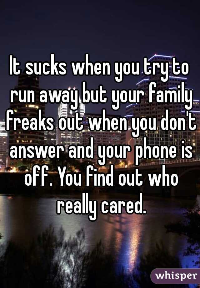 It sucks when you try to run away but your family freaks out when you don't answer and your phone is off. You find out who really cared.