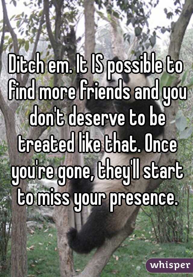 Ditch em. It IS possible to find more friends and you don't deserve to be treated like that. Once you're gone, they'll start to miss your presence.