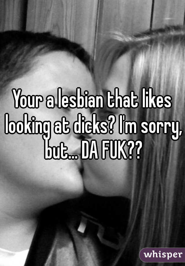 Your a lesbian that likes looking at dicks? I'm sorry, but... DA FUK??