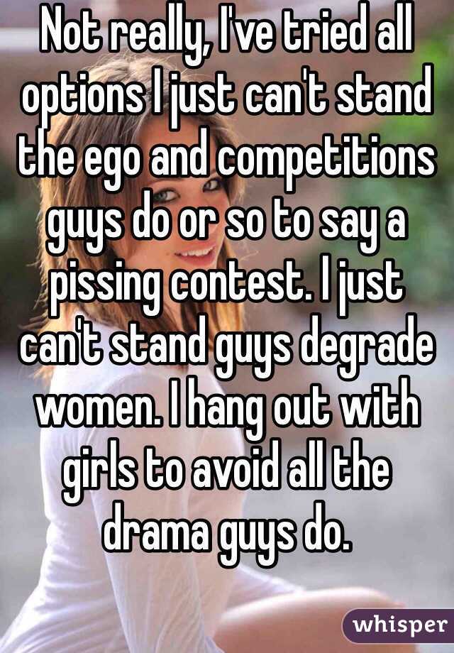 Not really, I've tried all options I just can't stand the ego and competitions guys do or so to say a pissing contest. I just can't stand guys degrade women. I hang out with girls to avoid all the drama guys do.