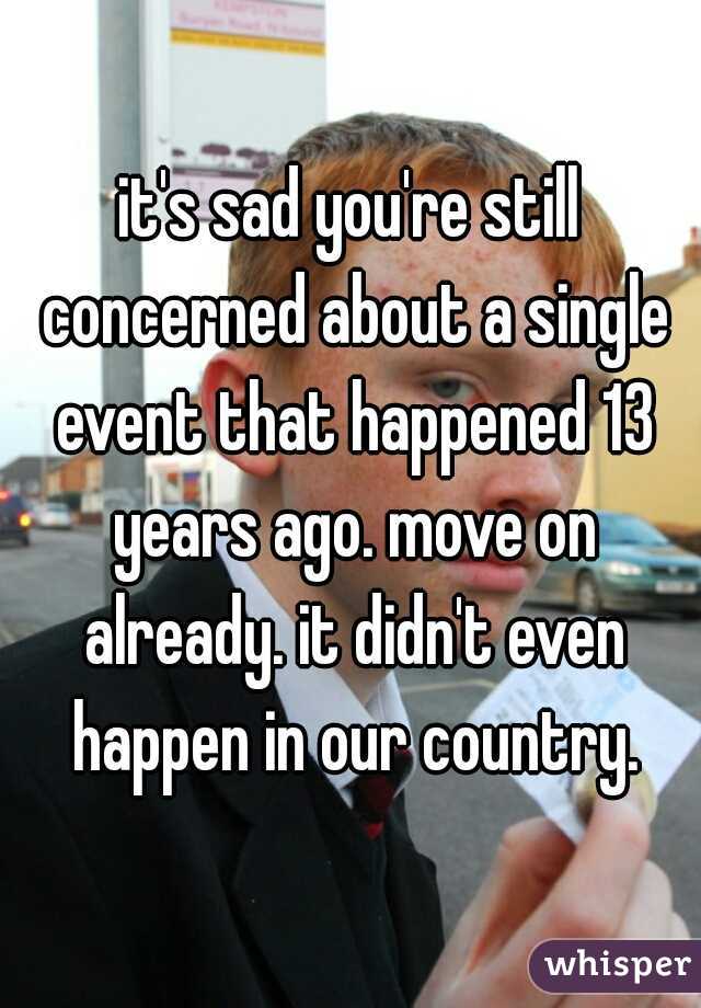 it's sad you're still concerned about a single event that happened 13 years ago. move on already. it didn't even happen in our country.