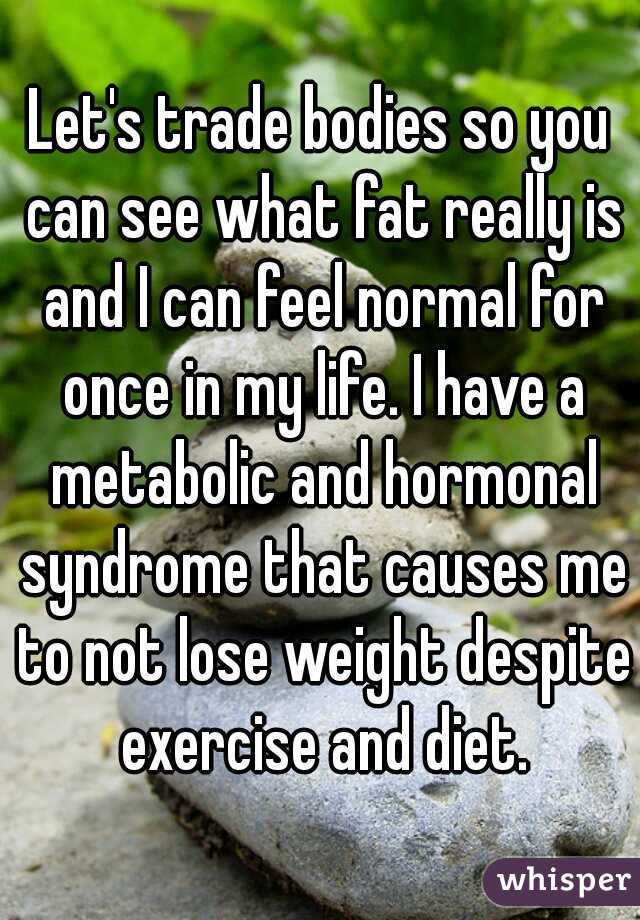 Let's trade bodies so you can see what fat really is and I can feel normal for once in my life. I have a metabolic and hormonal syndrome that causes me to not lose weight despite exercise and diet.