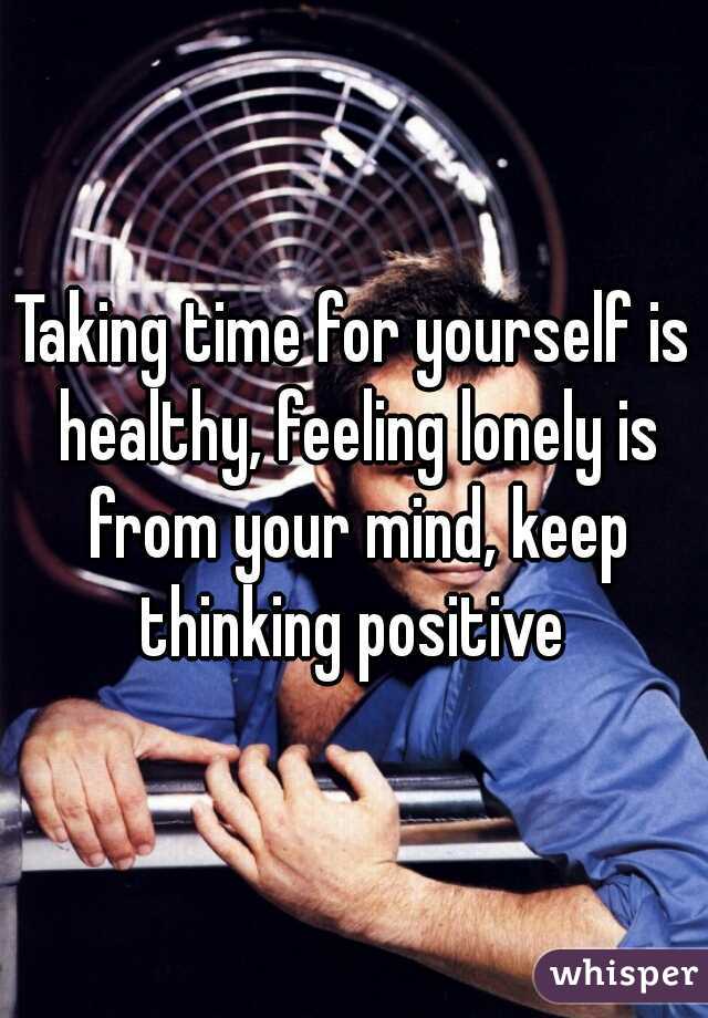 Taking time for yourself is healthy, feeling lonely is from your mind, keep thinking positive 