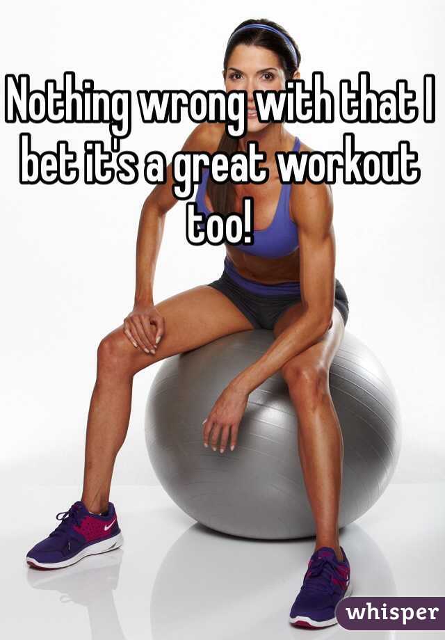 Nothing wrong with that I bet it's a great workout too!  
