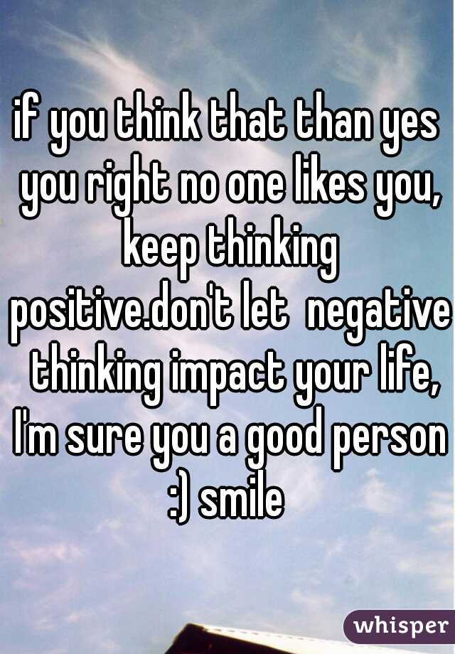 if you think that than yes you right no one likes you, keep thinking positive.don't let  negative  thinking impact your life, I'm sure you a good person :) smile 