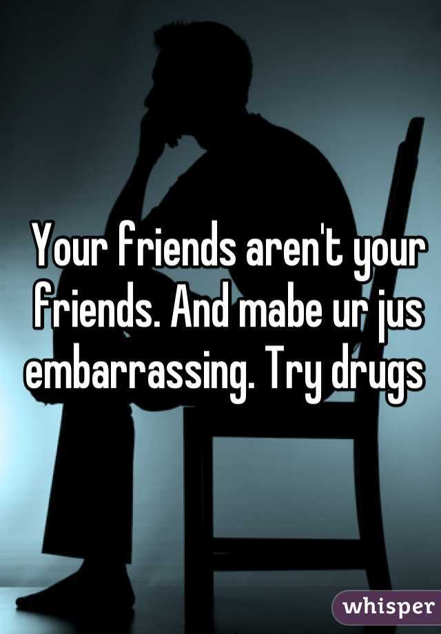 Your friends aren't your friends. And mabe ur jus embarrassing. Try drugs 
