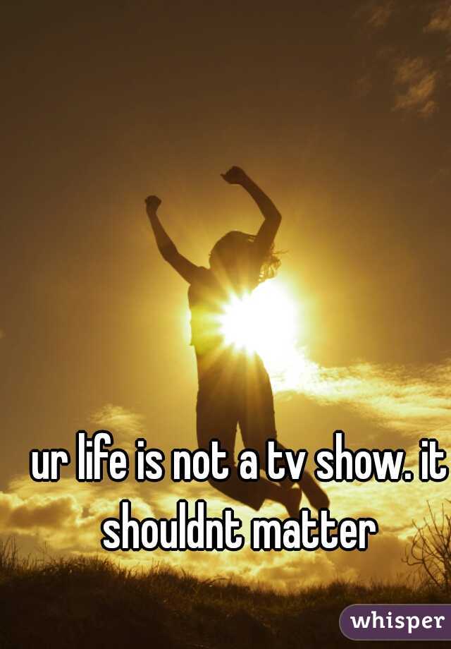 ur life is not a tv show. it shouldnt matter 