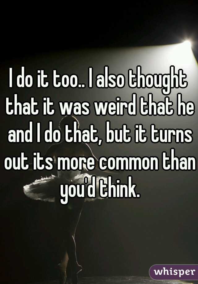 I do it too.. I also thought that it was weird that he and I do that, but it turns out its more common than you'd think.