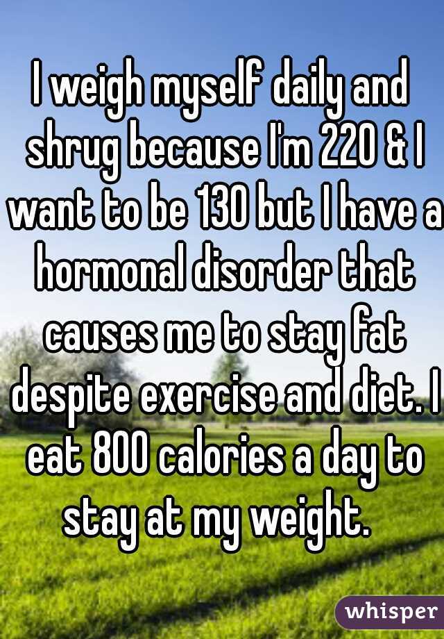 I weigh myself daily and shrug because I'm 220 & I want to be 130 but I have a hormonal disorder that causes me to stay fat despite exercise and diet. I eat 800 calories a day to stay at my weight.  