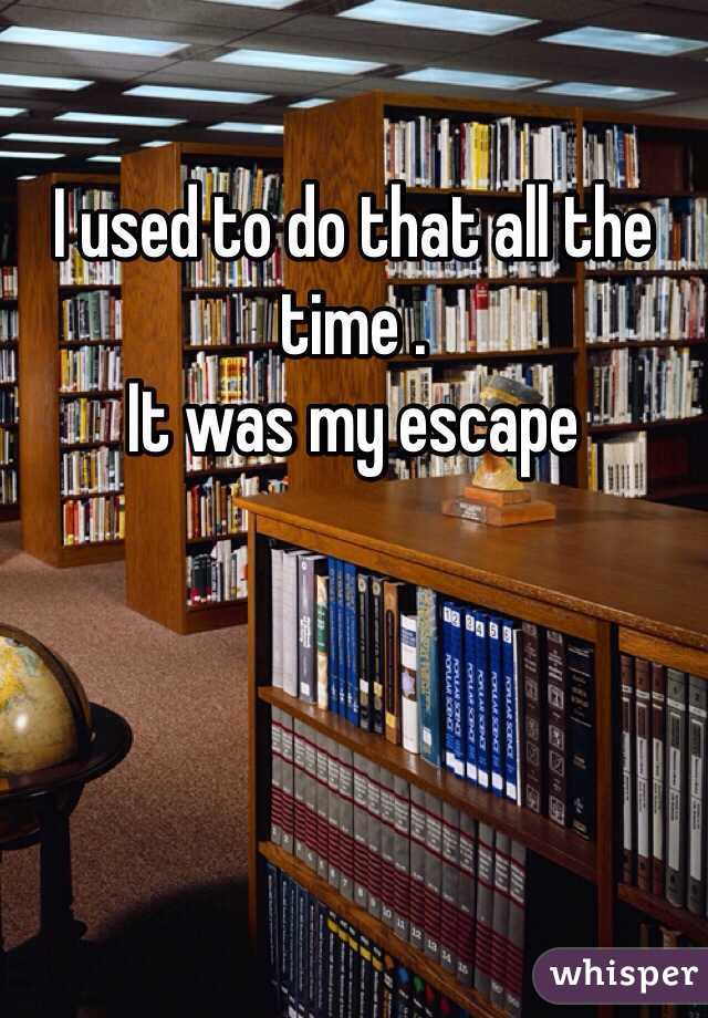 I used to do that all the time . 
It was my escape 