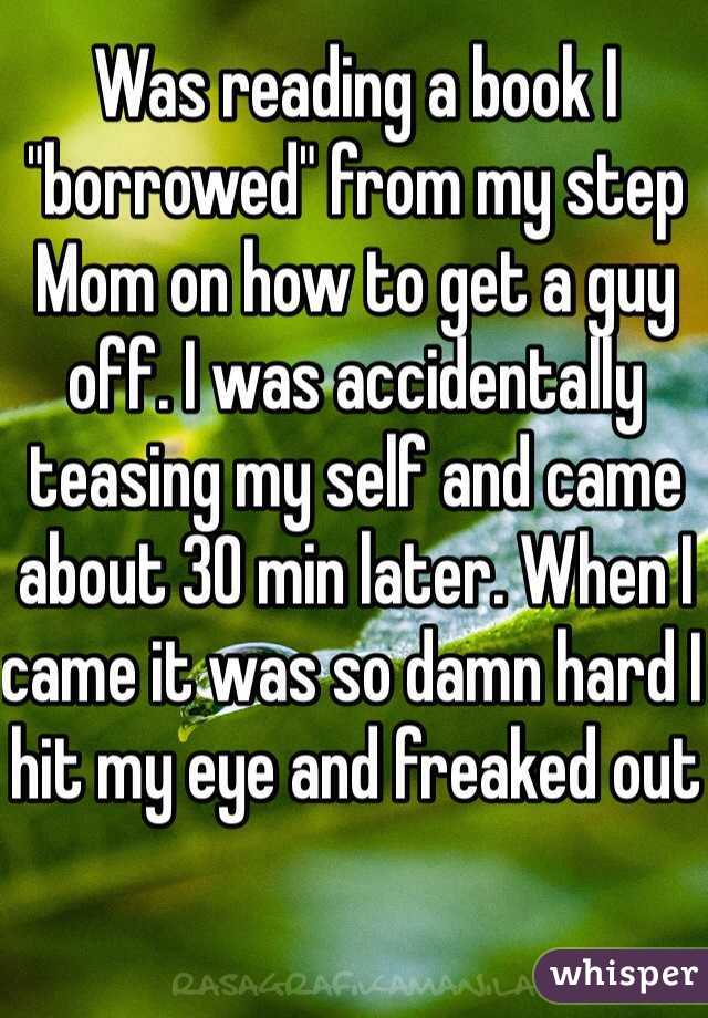 Was reading a book I "borrowed" from my step Mom on how to get a guy off. I was accidentally teasing my self and came about 30 min later. When I came it was so damn hard I hit my eye and freaked out 