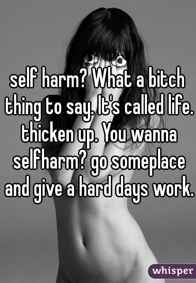 self harm? What a bitch thing to say. It's called life. thicken up. You wanna selfharm? go someplace and give a hard days work.