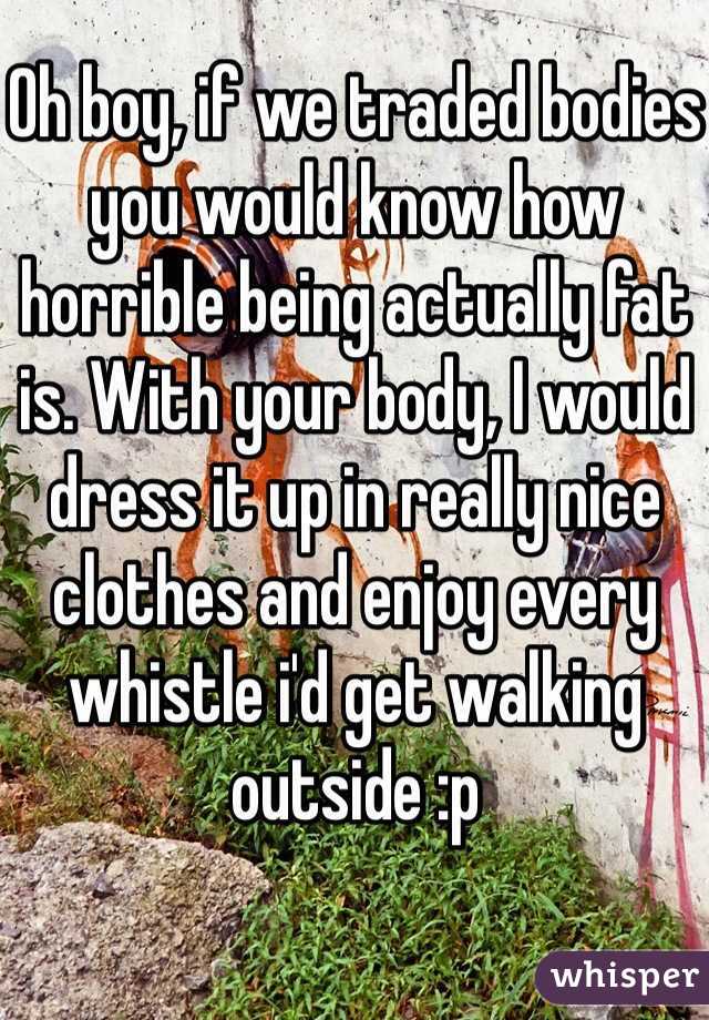 Oh boy, if we traded bodies you would know how horrible being actually fat is. With your body, I would dress it up in really nice clothes and enjoy every whistle i'd get walking outside :p