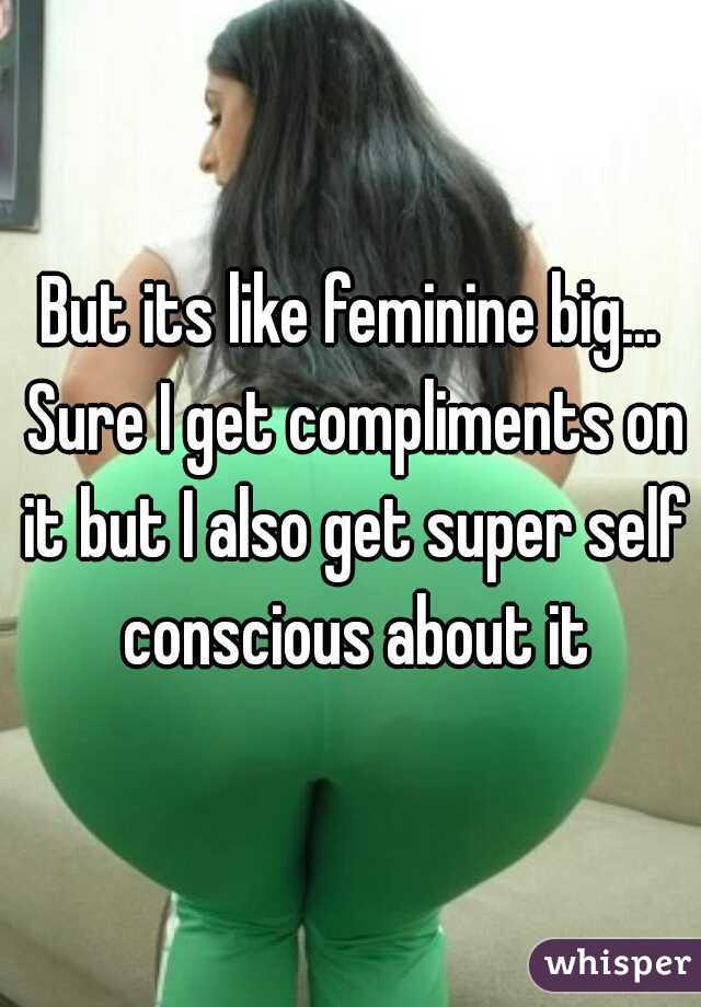 But its like feminine big... Sure I get compliments on it but I also get super self conscious about it