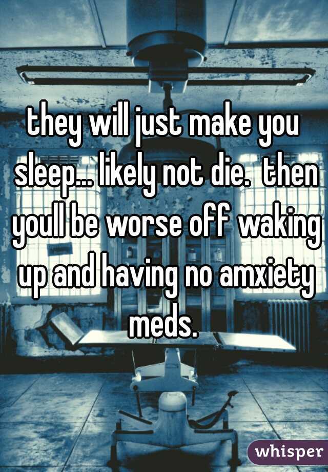 they will just make you sleep... likely not die.  then youll be worse off waking up and having no amxiety meds. 