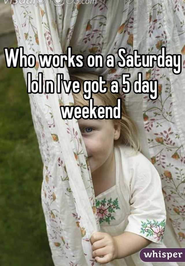 Who works on a Saturday lol n I've got a 5 day weekend 