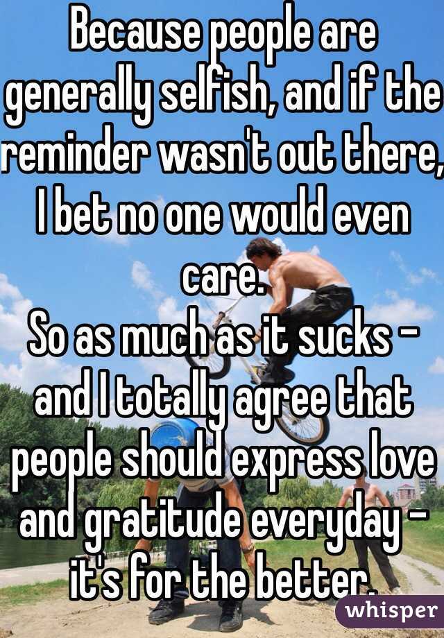 Because people are generally selfish, and if the reminder wasn't out there, I bet no one would even care.
So as much as it sucks - and I totally agree that people should express love and gratitude everyday - it's for the better.