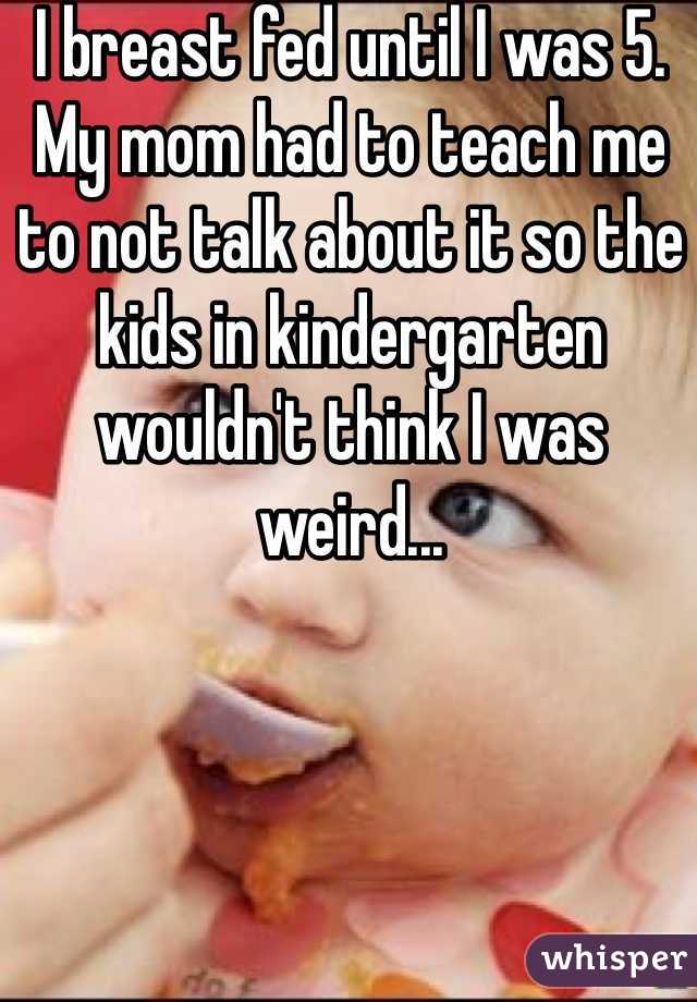I breast fed until I was 5. My mom had to teach me to not talk about it so the kids in kindergarten wouldn't think I was weird...