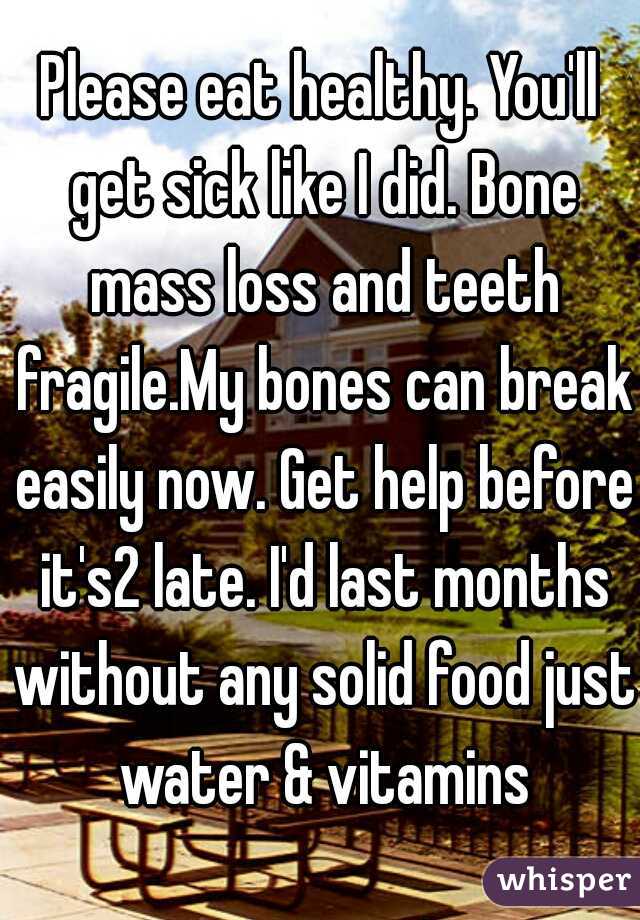Please eat healthy. You'll get sick like I did. Bone mass loss and teeth fragile.My bones can break easily now. Get help before it's2 late. I'd last months without any solid food just water & vitamins