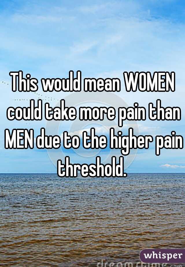 This would mean WOMEN could take more pain than MEN due to the higher pain threshold. 
