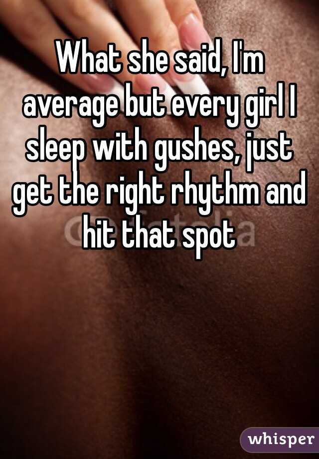 What she said, I'm average but every girl I sleep with gushes, just get the right rhythm and hit that spot