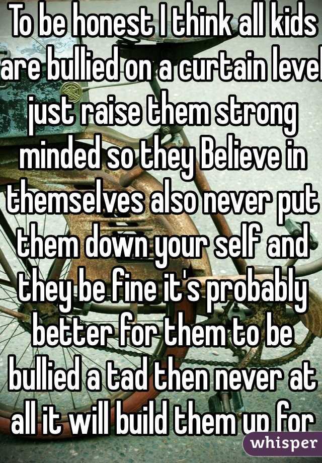 To be honest I think all kids are bullied on a curtain level just raise them strong minded so they Believe in themselves also never put them down your self and they be fine it's probably better for them to be bullied a tad then never at all it will build them up for shit heads when they grow up 