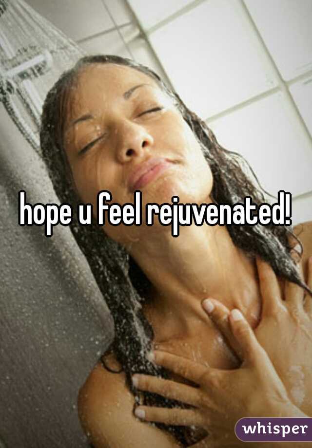 hope u feel rejuvenated!