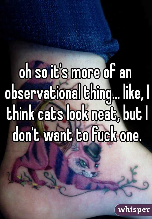 oh so it's more of an observational thing... like, I think cats look neat, but I don't want to fuck one.