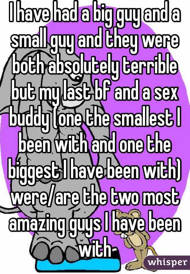 I have had a big guy and a small guy and they were both absolutely terrible but my last bf and a sex buddy (one the smallest I been with and one the biggest I have been with) were/are the two most amazing guys I have been with