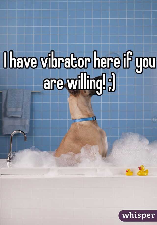 I have vibrator here if you are willing! ;)