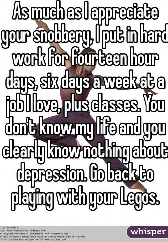 As much as I appreciate your snobbery, I put in hard work for fourteen hour days, six days a week at a job I love, plus classes. You don't know my life and you clearly know nothing about depression. Go back to playing with your Legos.