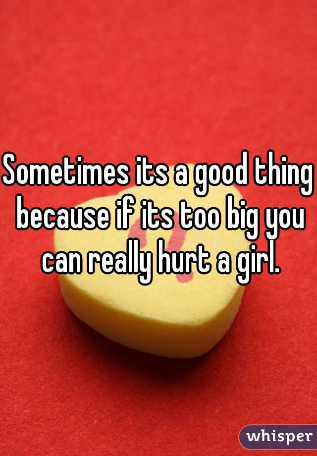Sometimes its a good thing because if its too big you can really hurt a girl.