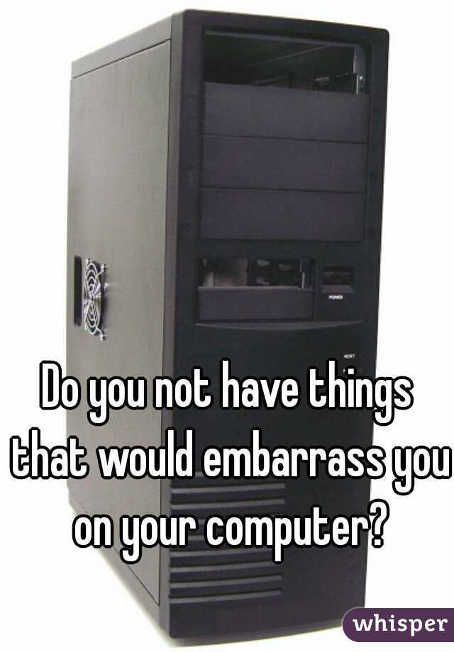 Do you not have things that would embarrass you on your computer?