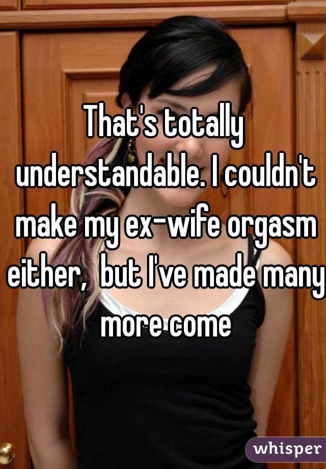 That's totally understandable. I couldn't make my ex-wife orgasm either,  but I've made many more come
