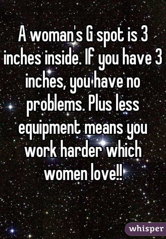 
A woman's G spot is 3 inches inside. If you have 3 inches, you have no problems. Plus less equipment means you work harder which women love!!