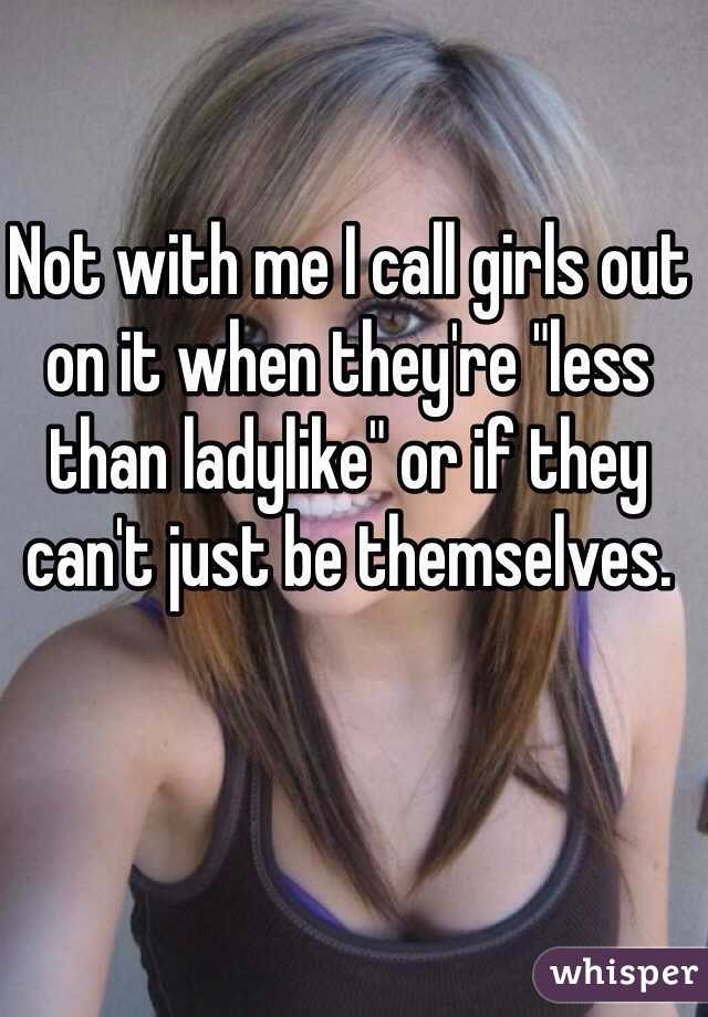 Not with me I call girls out on it when they're "less than ladylike" or if they can't just be themselves.