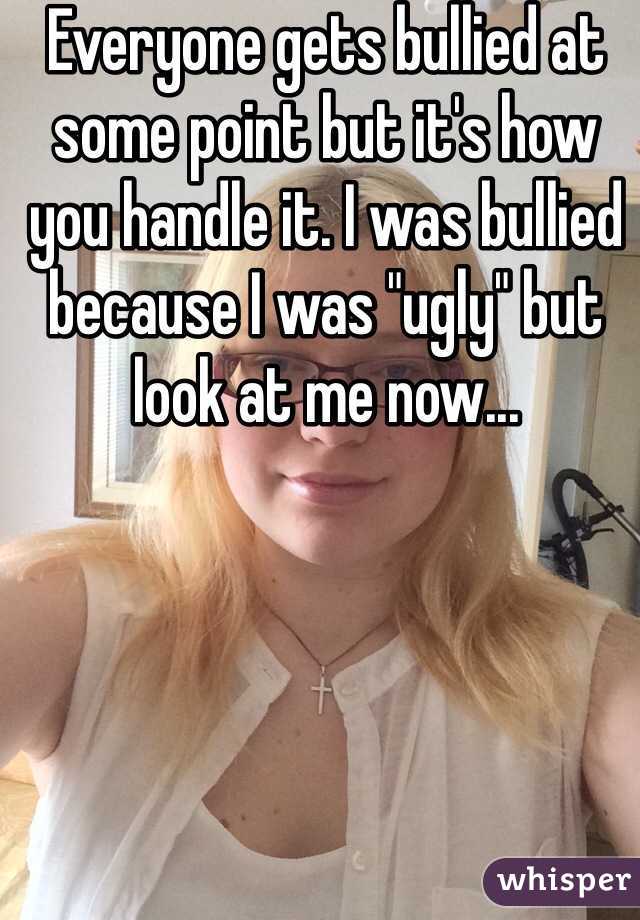 Everyone gets bullied at some point but it's how you handle it. I was bullied because I was "ugly" but look at me now...