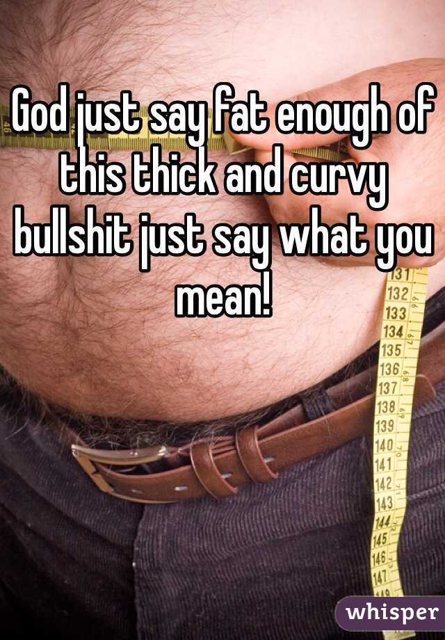 God just say fat enough of this thick and curvy bullshit just say what you mean!