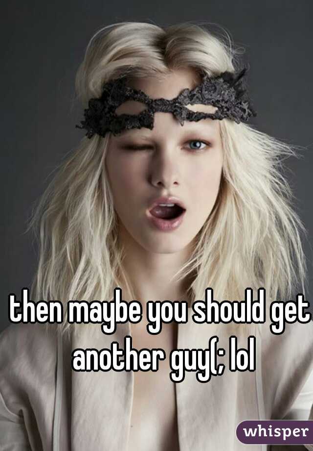 then maybe you should get another guy(; lol