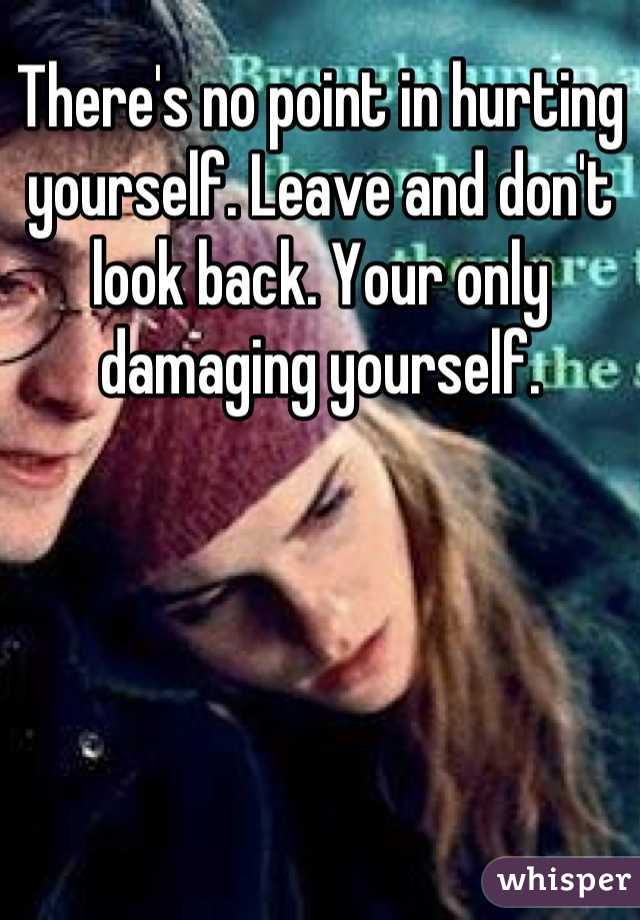 There's no point in hurting yourself. Leave and don't look back. Your only damaging yourself.