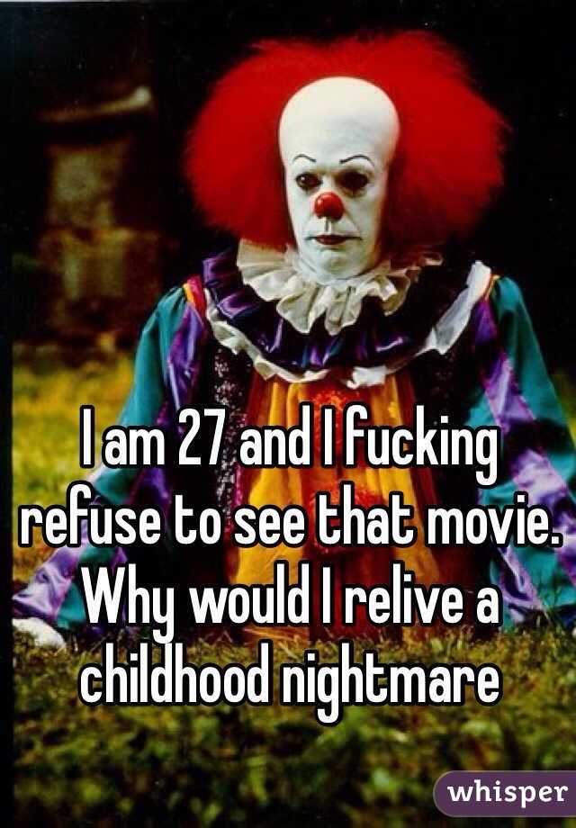 I am 27 and I fucking refuse to see that movie. Why would I relive a childhood nightmare