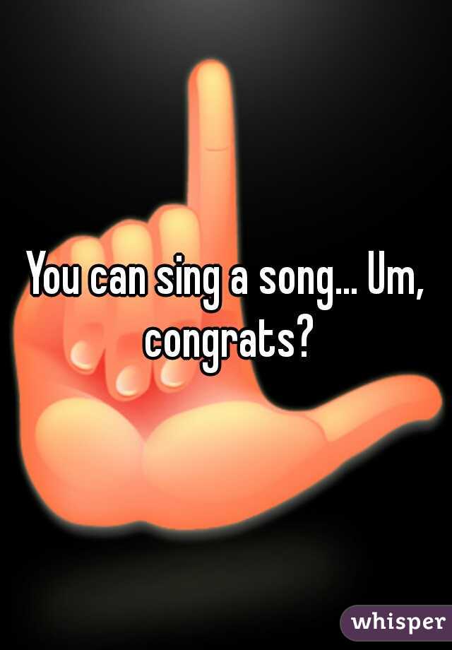 You can sing a song... Um, congrats?