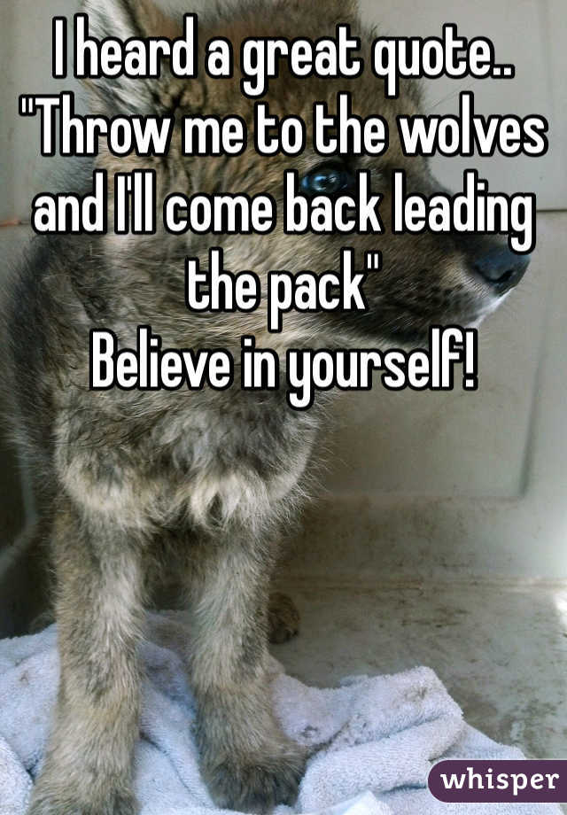 I heard a great quote..
"Throw me to the wolves and I'll come back leading the pack"
Believe in yourself!